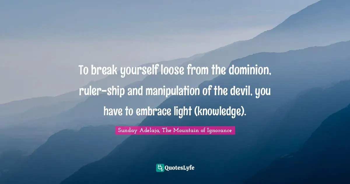 To break yourself loose from the dominion, ruler-ship and manipulation of the devil, you have to embrace light (knowledge).