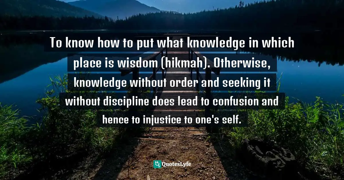 To know how to put what knowledge in which place is wisdom (hikmah). Otherwise, knowledge without order and seeking it without discipline does lead to confusion and hence to injustice to one's self.
