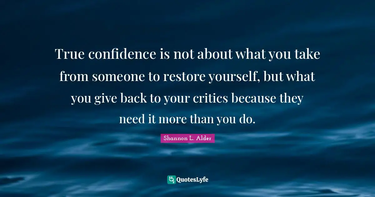 Building Others Quotes: "True confidence is not about what you take from someone to restore yourself, but what you give back to your critics because they need it more than you do."