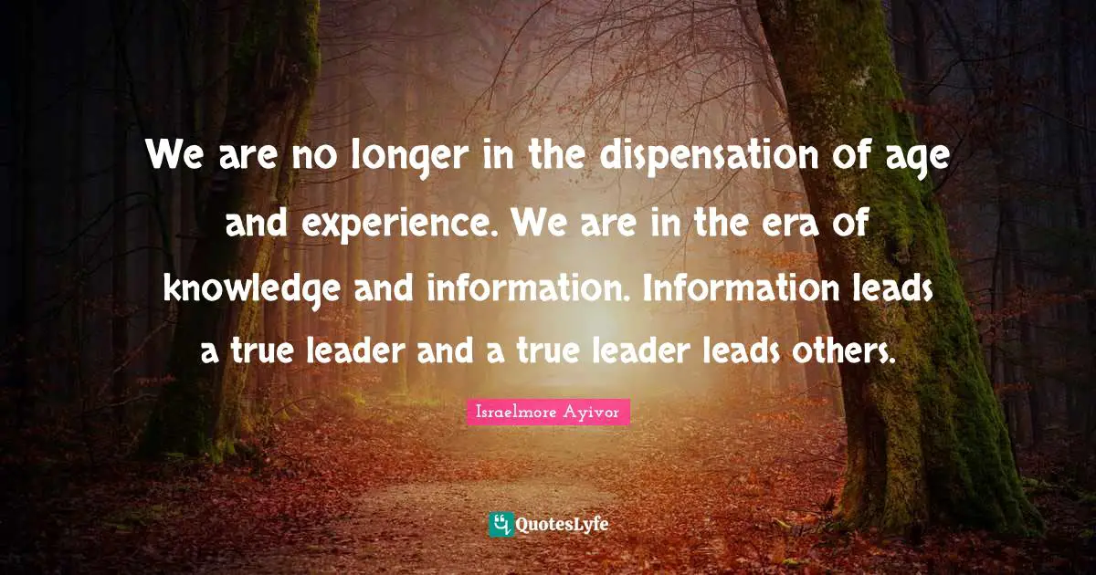 We are no longer in the dispensation of age and experience. We are in the era of knowledge and information. Information leads a true leader and a true leader leads others.