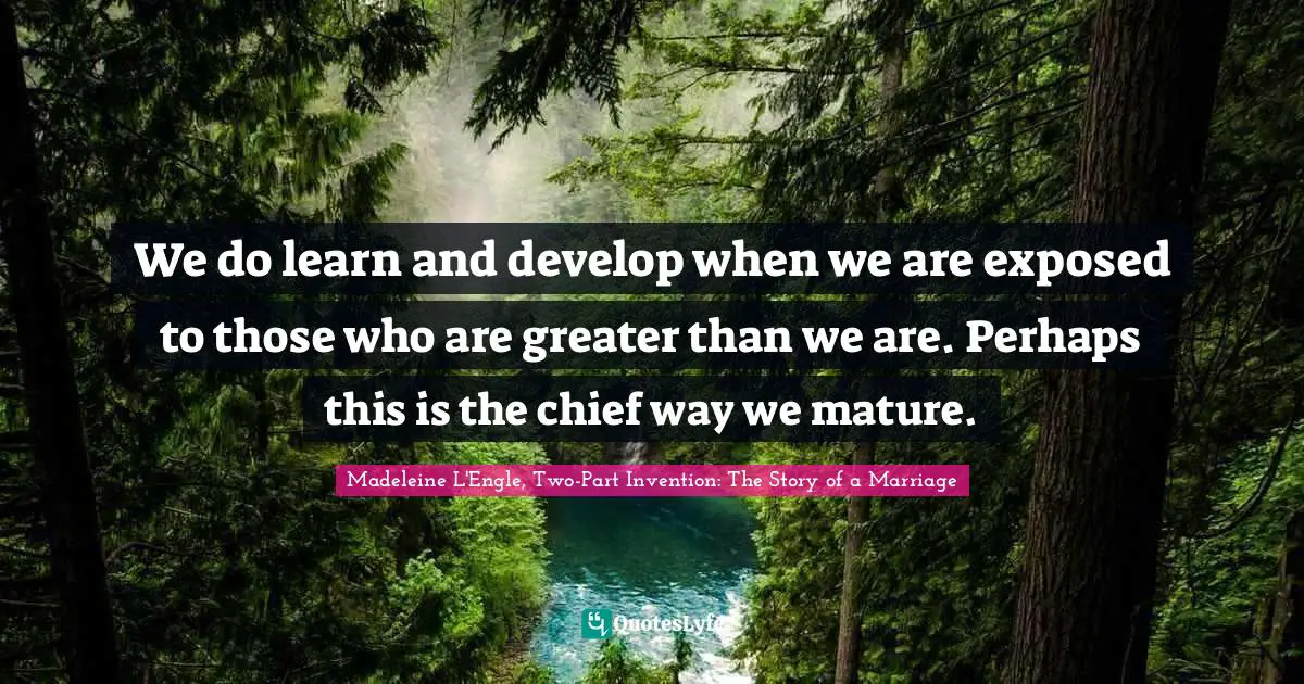 We do learn and develop when we are exposed to those who are greater than we are. Perhaps this is the chief way we mature.