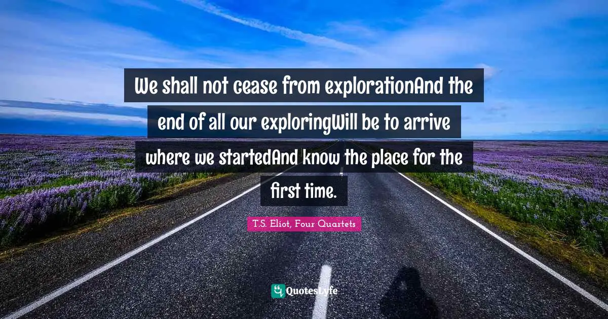 T.S. Eliot, Four Quartets Quotes: "We shall not cease from explorationAnd the end of all our exploringWill be to arrive where we startedAnd know the place for the first time."