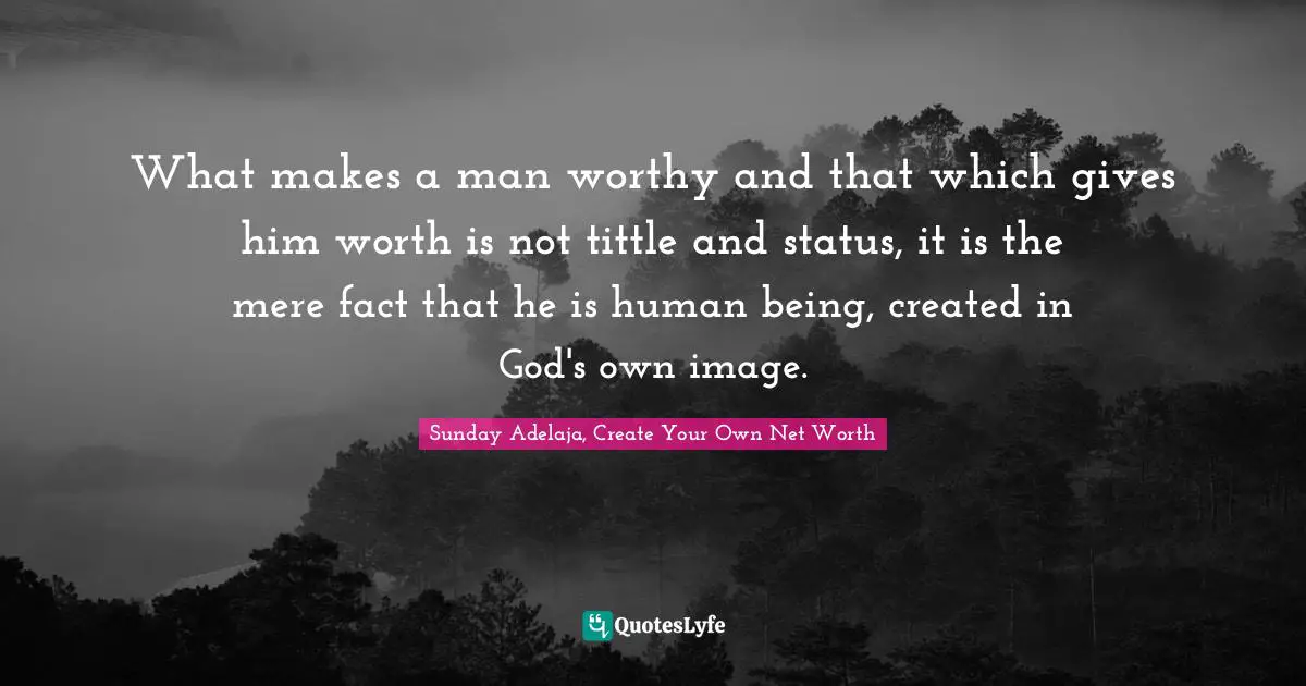 What makes a man worthy and that which gives him worth is not tittle and status, it is the mere fact that he is human being, created in God's own image.