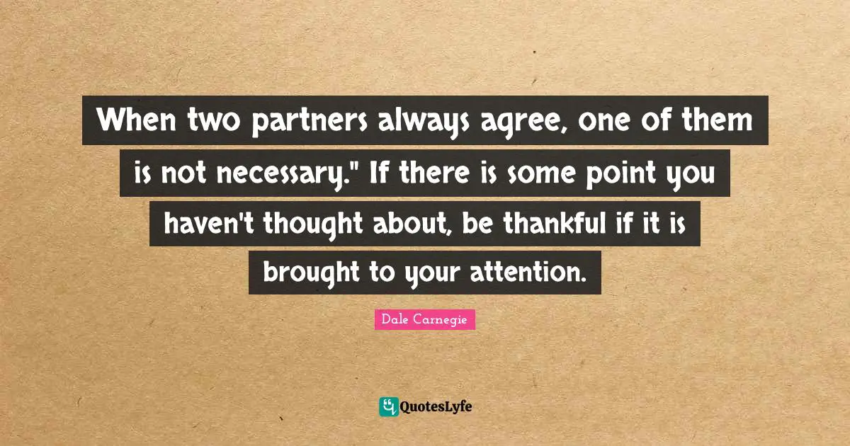 When two partners always agree, one of them is not necessary." If there is some point you haven't thought about, be thankful if it is brought to your attention.