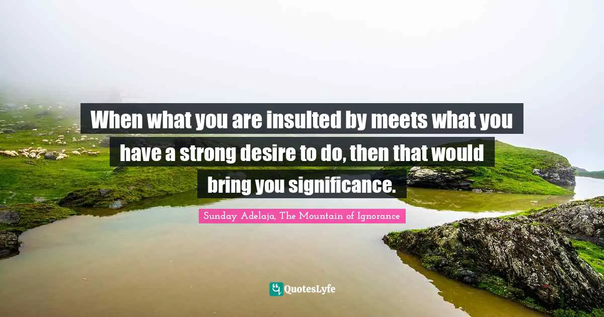 When what you are insulted by meets what you have a strong desire to do, then that would bring you significance.