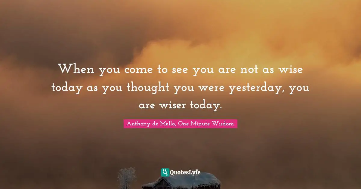 When you come to see you are not as wise today as you thought you were yesterday, you are wiser today.