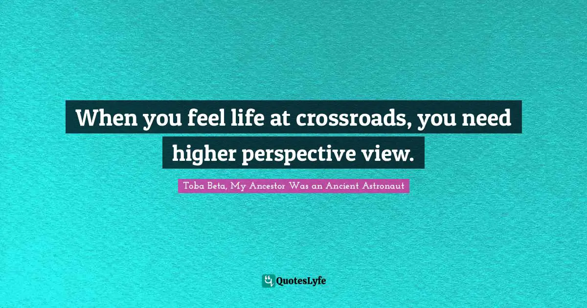 When you feel life at crossroads, you need higher perspective view.