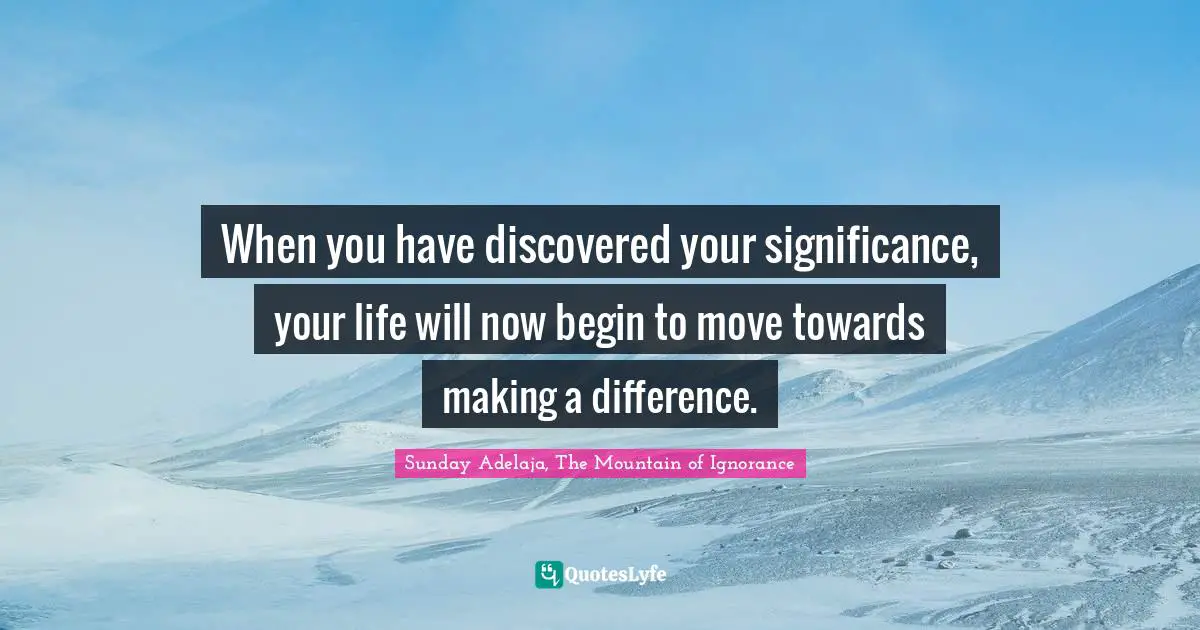 When you have discovered your significance, your life will now begin to move towards making a difference.