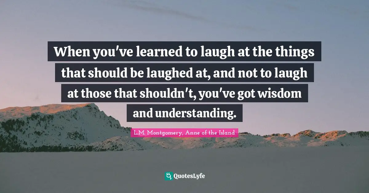 When you've learned to laugh at the things that should be laughed at, and not to laugh at those that shouldn't, you've got wisdom and understanding.