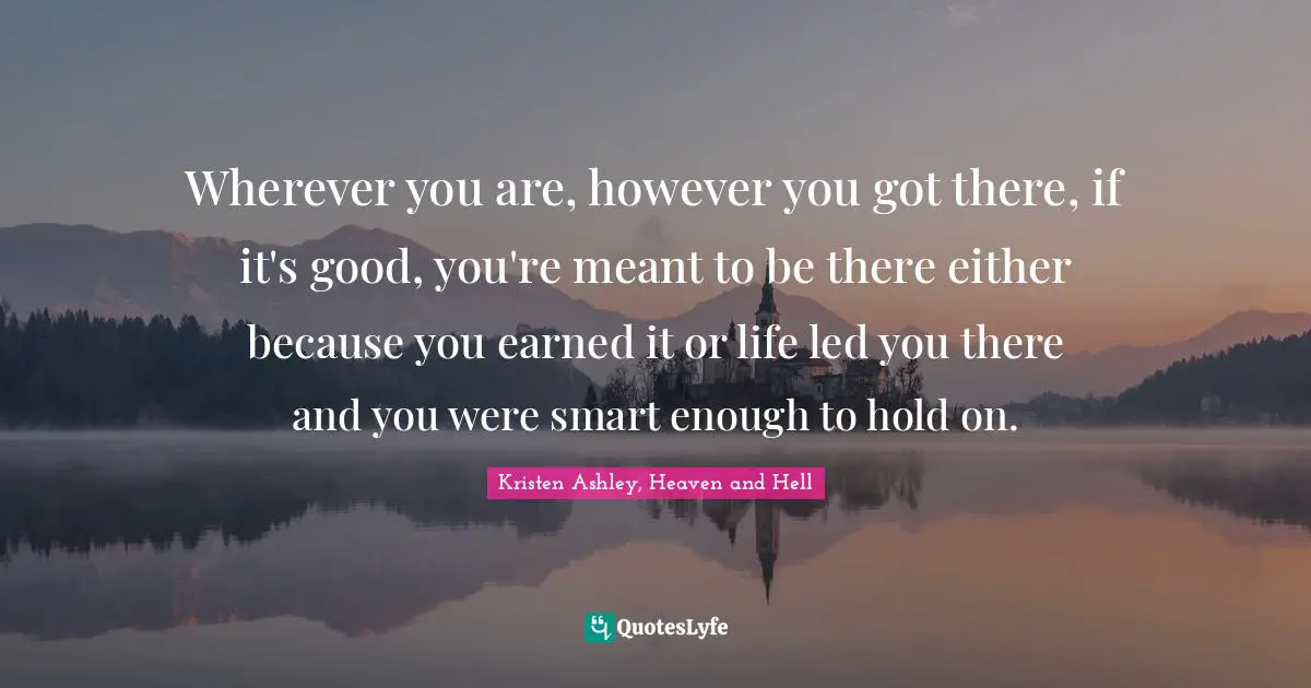 Wherever you are, however you got there, if it's good, you're meant to be there either because you earned it or life led you there and you were smart enough to hold on.