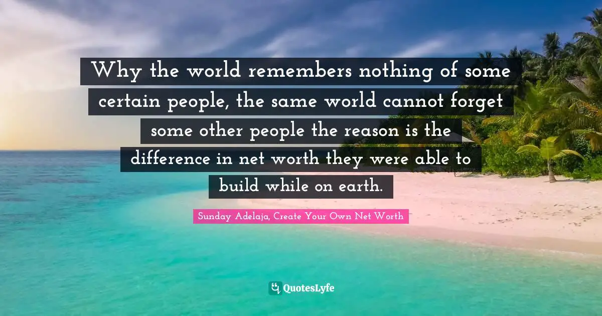 Why the world remembers nothing of some certain people, the same world cannot forget some other people the reason is the difference in net worth they were able to build while on earth.