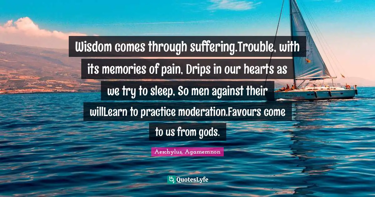 Wisdom comes through suffering.Trouble, with its memories of pain, Drips in our hearts as we try to sleep, So men against their willLearn to practice moderation.Favours come to us from gods.