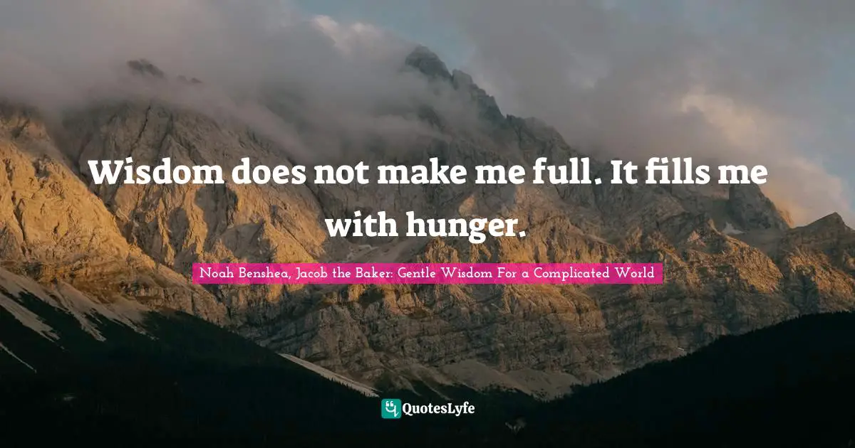Wisdom does not make me full. It fills me with hunger.