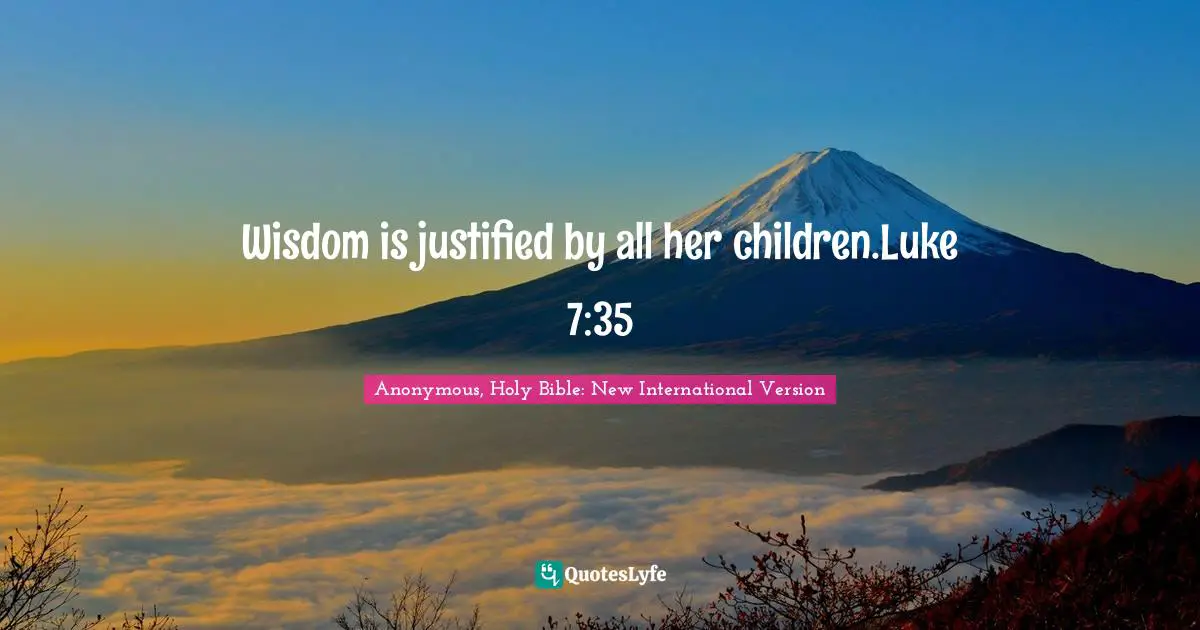 Wisdom is justified by all her children.Luke 7:35