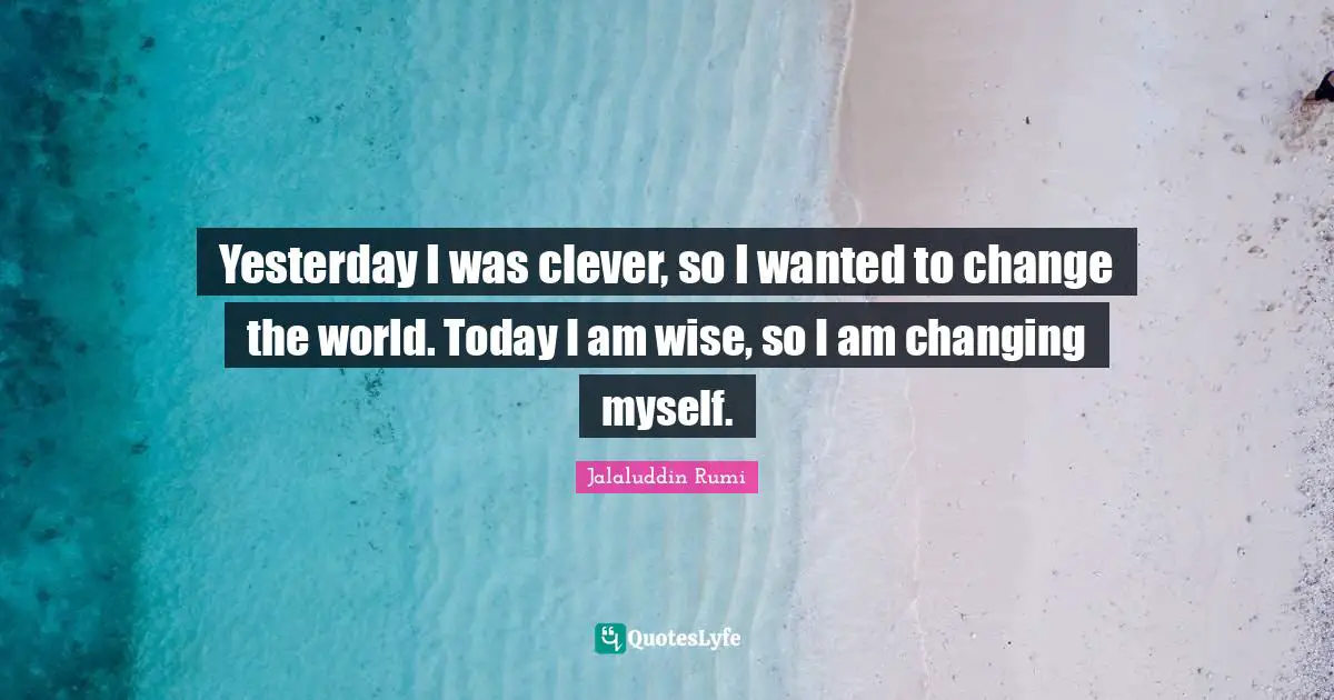Yesterday I was clever, so I wanted to change the world. Today I am wise, so I am changing myself.