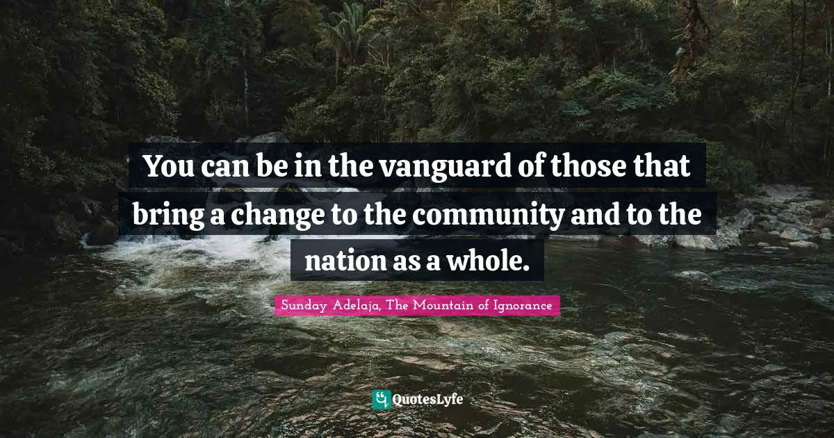You can be in the vanguard of those that bring a change to the community and to the nation as a whole.