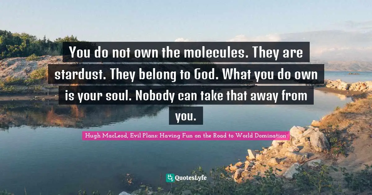 You do not own the molecules. They are stardust. They belong to God. What you do own is your soul. Nobody can take that away from you.