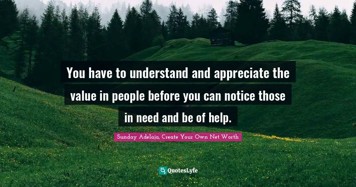 You have to understand and appreciate the value in people before you can notice those in need and be of help.