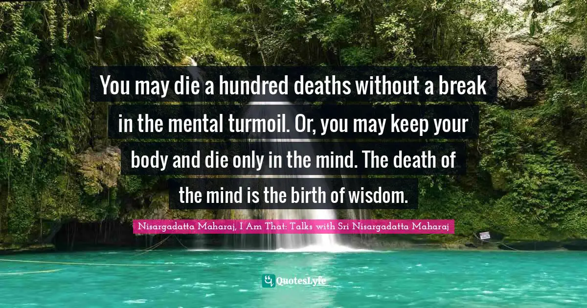Sri Nisargadatta Maharaj Quotes: "You may die a hundred deaths without a break in the mental turmoil. Or, you may keep your body and die only in the mind. The death of the mind is the birth of wisdom."