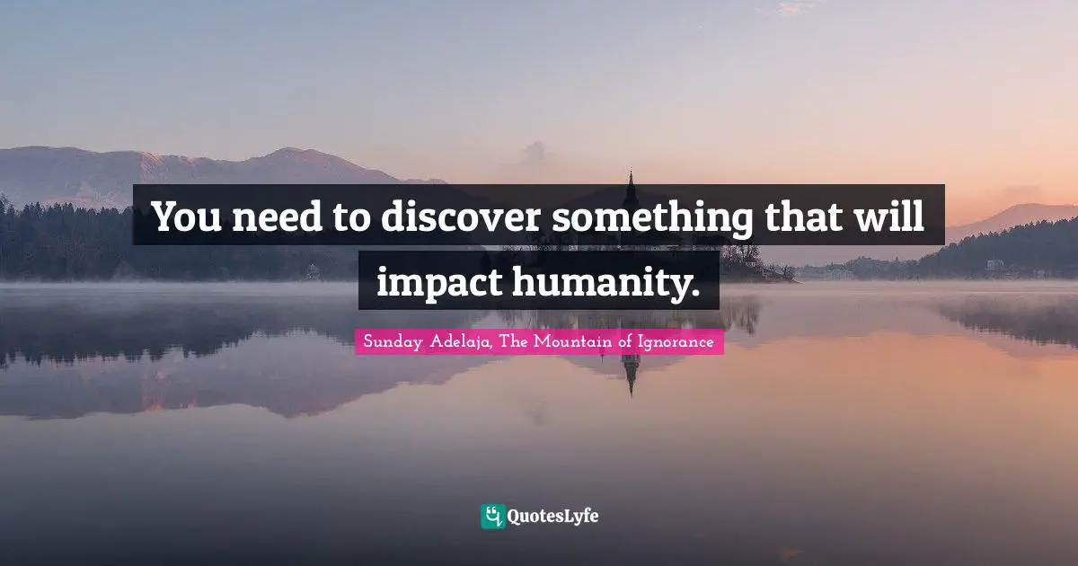 You need to discover something that will impact humanity.
