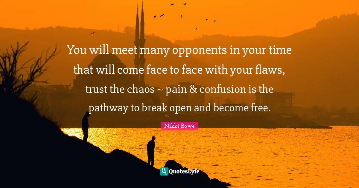 Nikki Rowe Quotes: You will meet many opponents in your time that will come face to face with your flaws, trust the chaos ~ pain & confusion is the pathway to break open and become free.