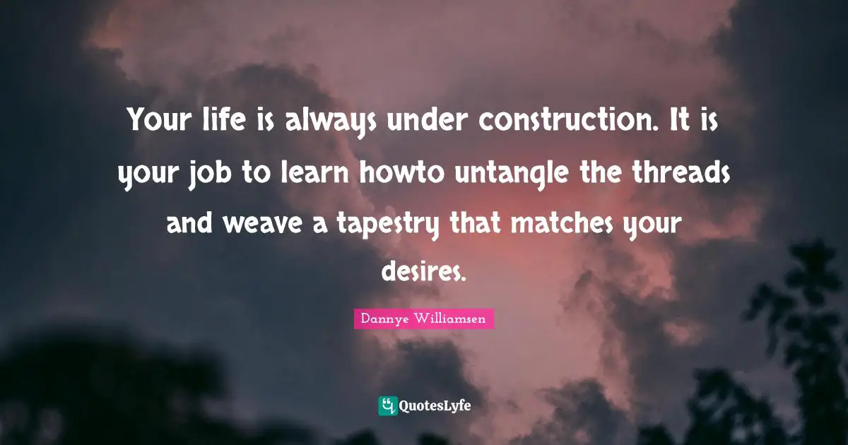 Your life is always under construction. It is your job to learn howto untangle the threads and weave a tapestry that matches your desires.