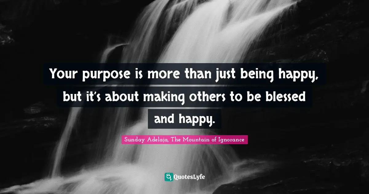 Your purpose is more than just being happy, but it’s about making others to be blessed and happy.