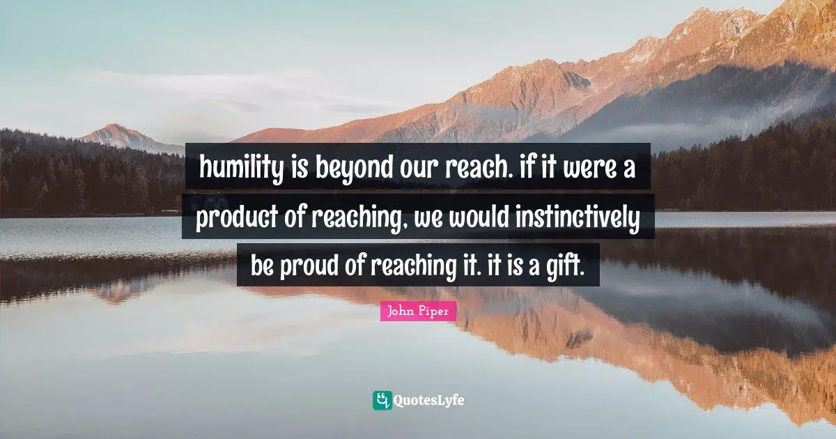 humility is beyond our reach. if it were a product of reaching, we would instinctively be proud of reaching it. it is a gift.