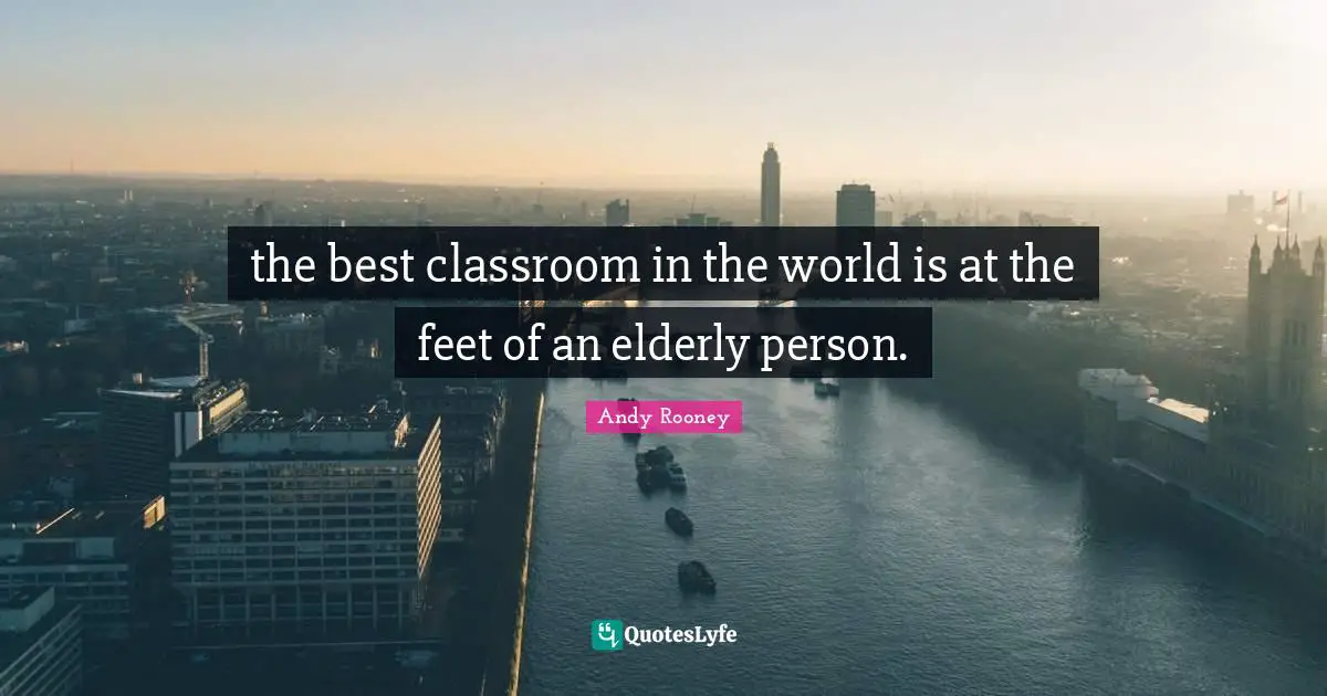 the best classroom in the world is at the feet of an elderly person.