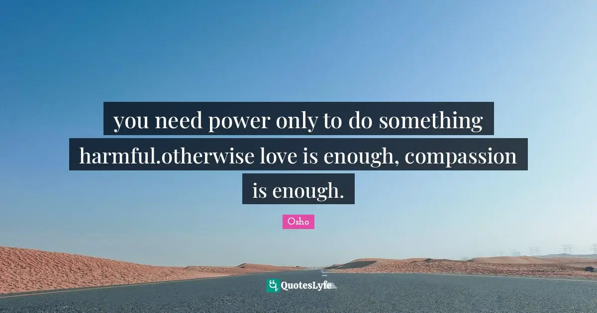 you need power only to do something harmful.otherwise love is enough, compassion is enough.
