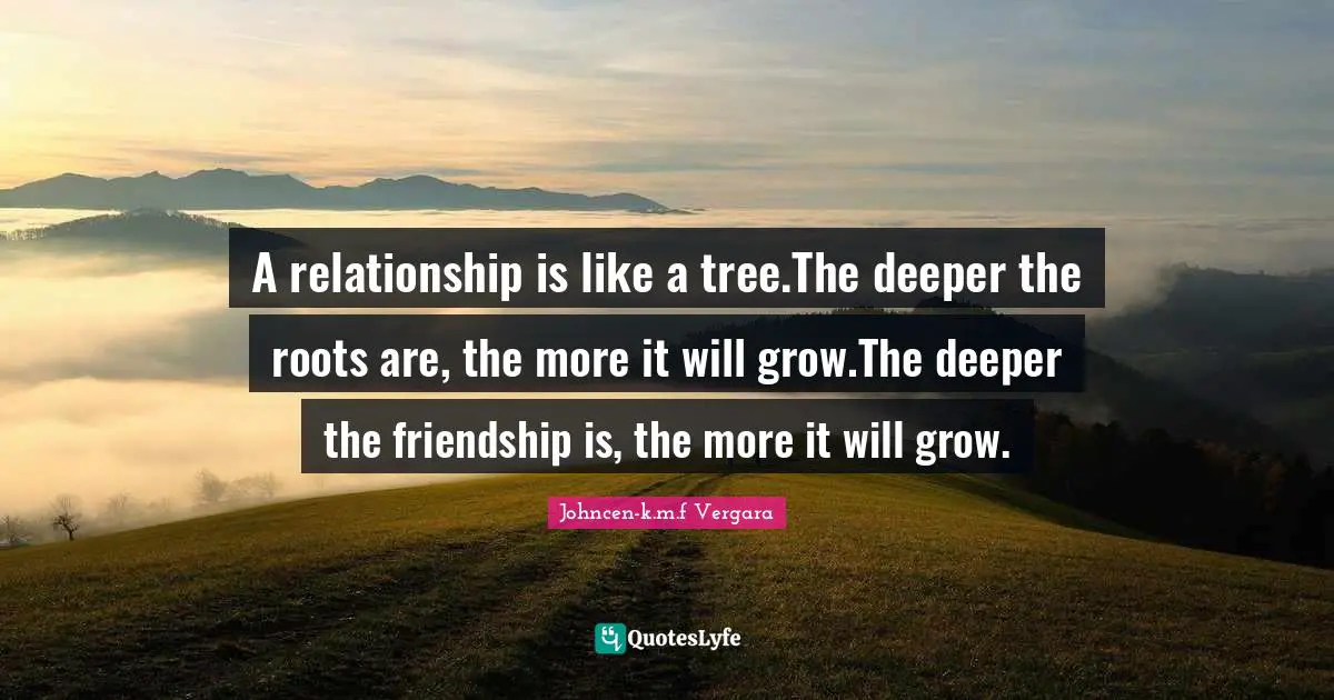A relationship is like a tree.The deeper the roots are, the more it will grow.The deeper the friendship is, the more it will grow.