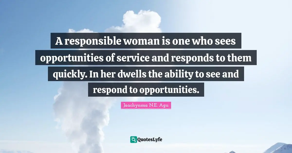 Jaachynma N.E. Agu Quotes: A responsible woman is one who sees opportunities of service and responds to them quickly. In her dwells the ability to see and respond to opportunities.