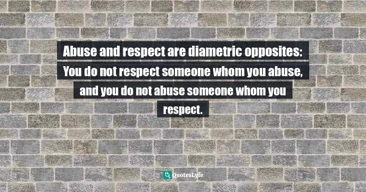 Abuse and respect are diametric opposites: You do not respect someone whom you abuse, and you do not abuse someone whom you respect.