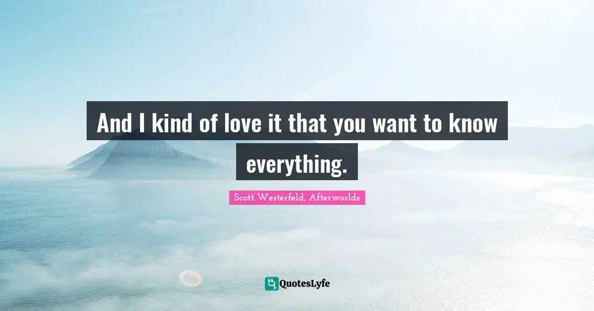 And I kind of love it that you want to know everything.