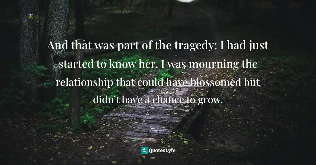 And that was part of the tragedy: I had just started to know her. I was mourning the relationship that could have blossomed but didn’t have a chance to grow.