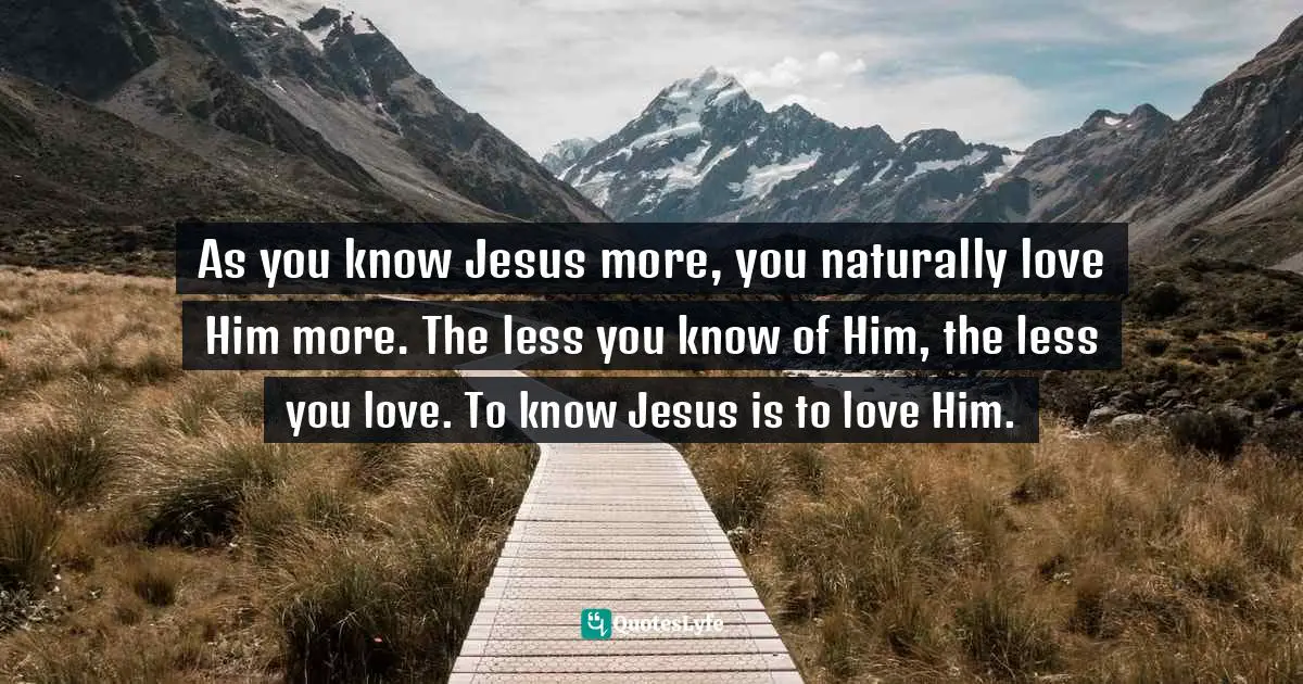 As you know Jesus more, you naturally love Him more. The less you know of Him, the less you love. To know Jesus is to love Him.