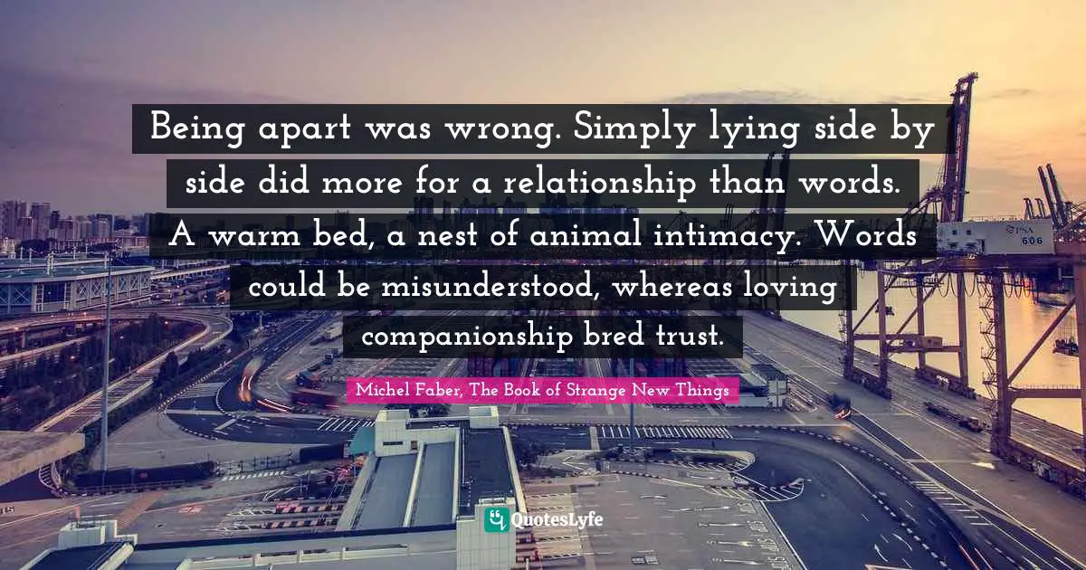 Being apart was wrong. Simply lying side by side did more for a relationship than words. A warm bed, a nest of animal intimacy. Words could be misunderstood, whereas loving companionship bred trust.