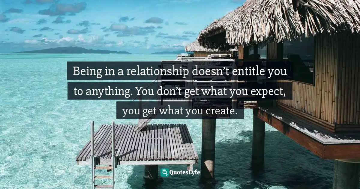 Being in a relationship doesn’t entitle you to anything. You don’t get what you expect, you get what you create.