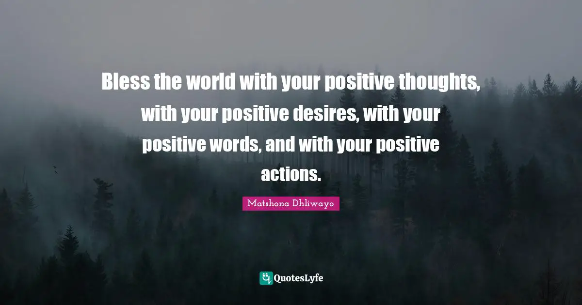 Bless the world with your positive thoughts, with your positive desires, with your positive words, and with your positive actions.
