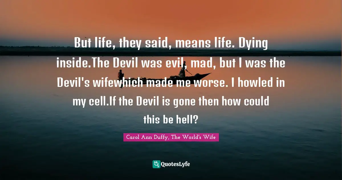 But life, they said, means life. Dying inside.The Devil was evil, mad, but I was the Devil's wifewhich made me worse. I howled in my cell.If the Devil is gone then how could this be hell?