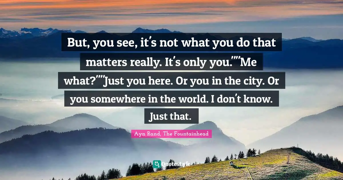Ayn Rand, The Fountainhead Quotes: "But, you see, it's not what you do that matters really. It's only you.""Me what?""Just you here. Or you in the city. Or you somewhere in the world. I don't know. Just that."