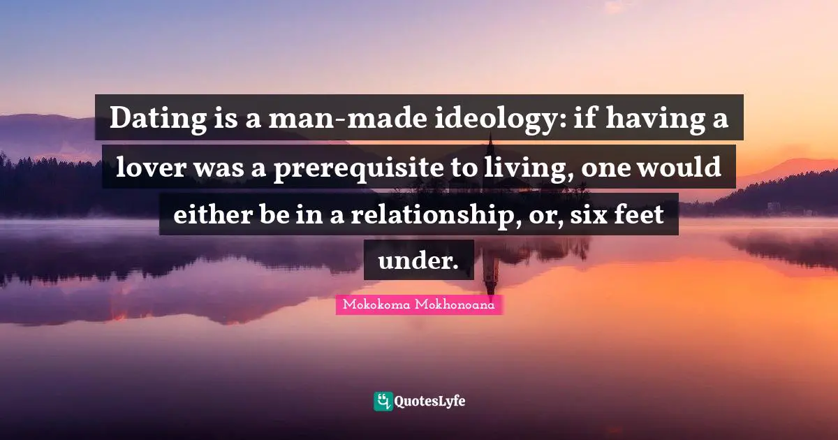 Dating is a man-made ideology: if having a lover was a prerequisite to living, one would either be in a relationship, or, six feet under.