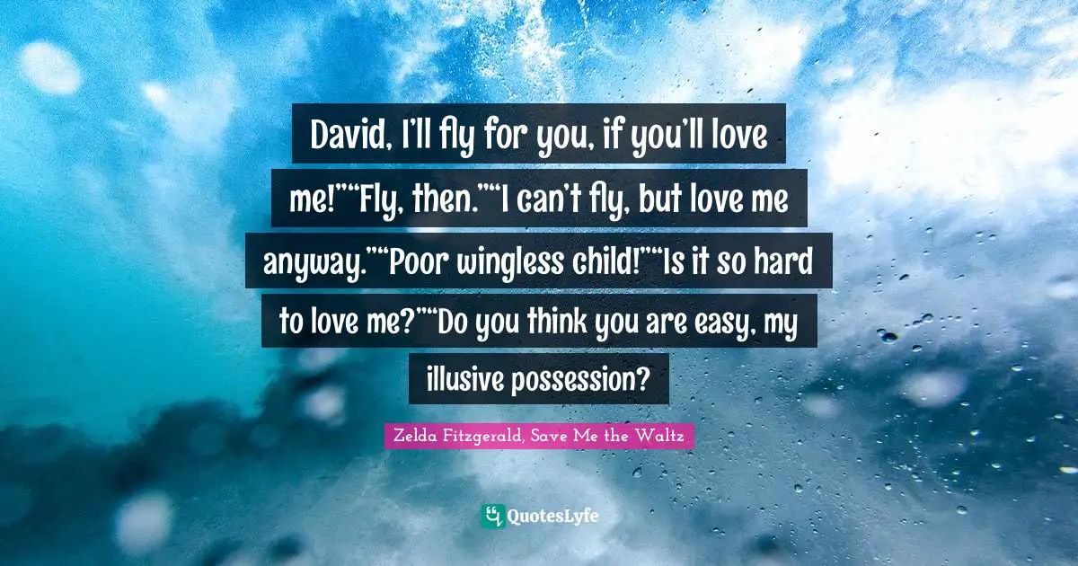 David, I’ll fly for you, if you’ll love me!”“Fly, then.”“I can’t fly, but love me anyway.”“Poor wingless child!”“Is it so hard to love me?”“Do you think you are easy, my illusive possession?