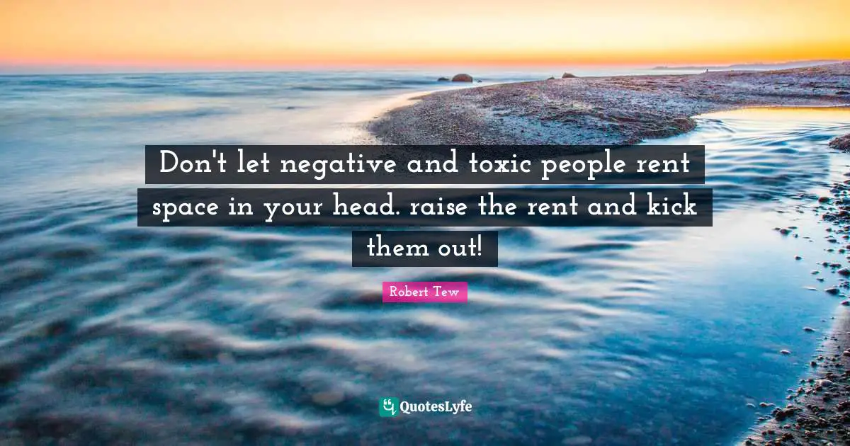 Don't let negative and toxic people rent space in your head. raise the rent and kick them out!