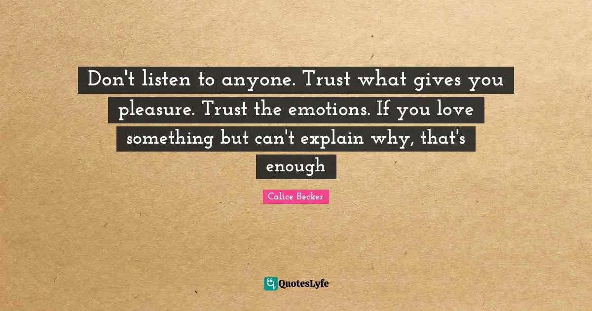 Don't listen to anyone. Trust what gives you pleasure. Trust the emotions. If you love something but can't explain why, that's enough