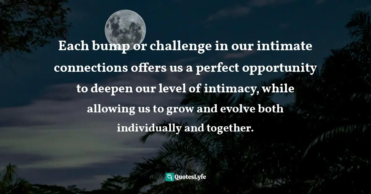 Each bump or challenge in our intimate connections offers us a perfect opportunity to deepen our level of intimacy, while allowing us to grow and evolve both individually and together.