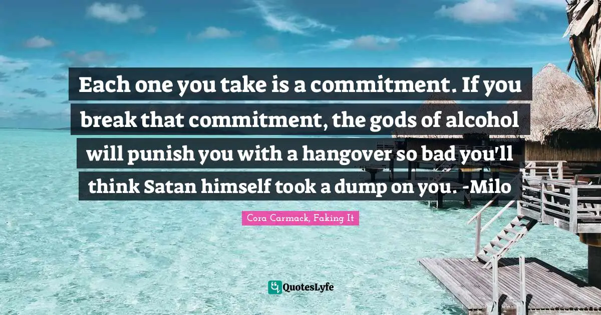 Each one you take is a commitment. If you break that commitment, the gods of alcohol will punish you with a hangover so bad you'll think Satan himself took a dump on you. -Milo