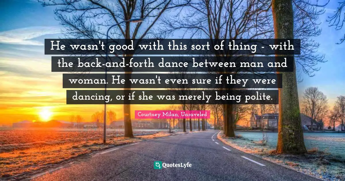 He wasn't good with this sort of thing - with the back-and-forth dance between man and woman. He wasn't even sure if they were dancing, or if she was merely being polite.