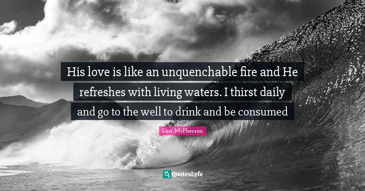 His love is like an unquenchable fire and He refreshes with living waters. I thirst daily and go to the well to drink and be consumed