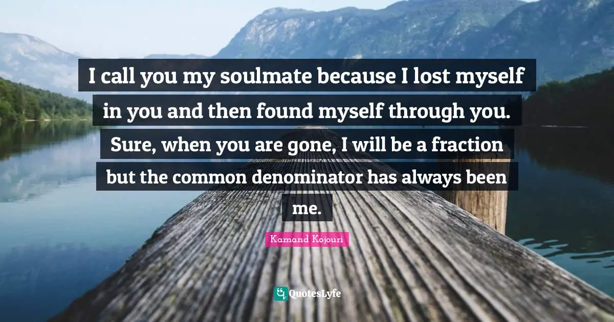 I call you my soulmate because I lost myself in you and then found myself through you. Sure, when you are gone, I will be a fraction but the common denominator has always been me.